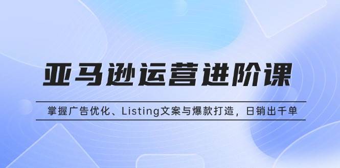 （13517期）亚马逊运营进阶课：掌握广告优化、Listing文案与爆款打造，日销出千单-网创空间