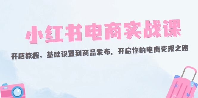 （12367期）小红书电商实战课：开店教程、基础设置到商品发布，开启你的电商变现之路-网创空间