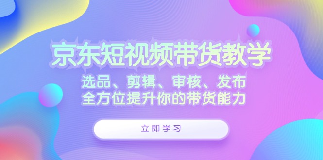 京东短视频带货教学：选品、剪辑、审核、发布，全方位提升你的带货能力-网创空间