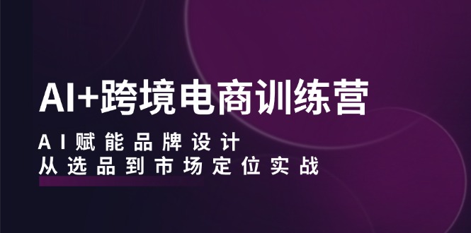 AI+跨境电商训练营：AI赋能品牌设计，从选品到市场定位实战-网创空间