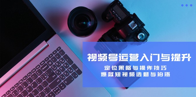 视频号运营入门与提升：定位策略与操作技巧，爆款短视频选题与拍摄-网创空间