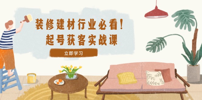 装修-建材行业必看！起号获客实战课：精准定位+爆款视频+高效运营-网创空间