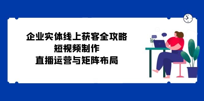 （12966期）企业实体线上获客全攻略：短视频制作、直播运营与矩阵布局-网创空间