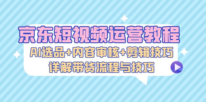 （13044期）京东短视频运营教程：AI选品+内容审核+剪辑技巧，详解带货流程与技巧-网创空间