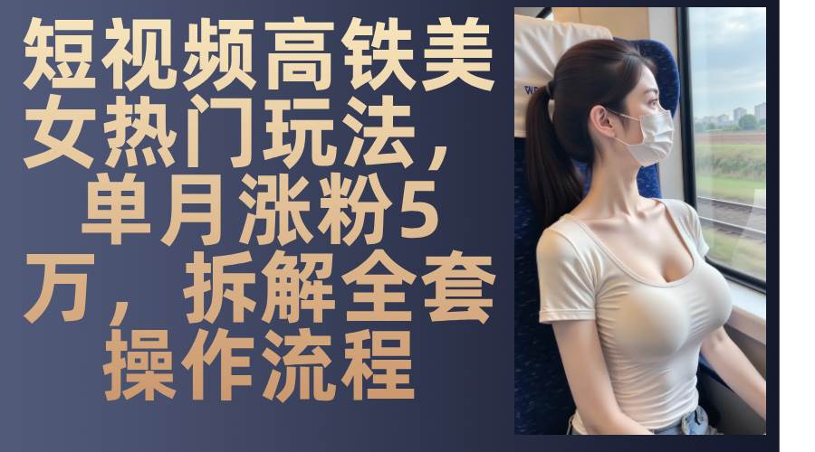 （13318期）短视频高铁美女热门玩法，单月涨粉5万，拆解全套操作流程-网创空间