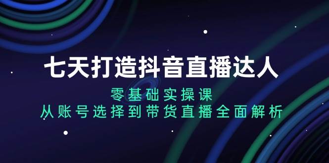 （13430期）七天打造抖音直播达人：零基础实操课，从账号选择到带货直播全面解析-网创空间