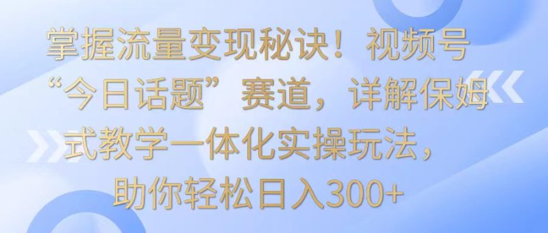 掌握流量变现秘诀！视频号“今日话题”赛道，详解保姆式教学一体化实操玩法，日入300+-网创空间
