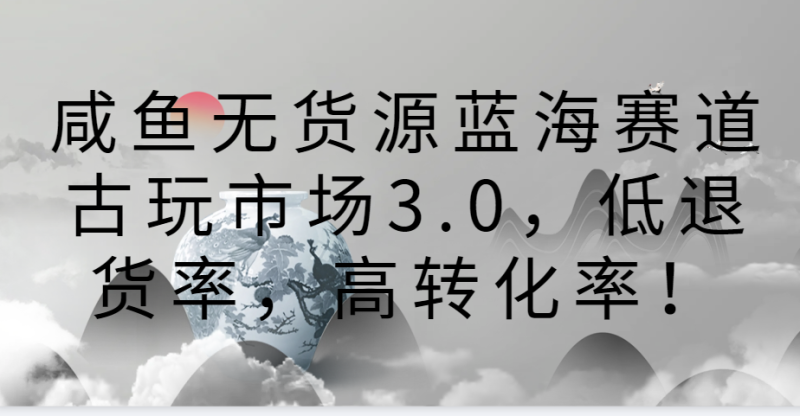 咸鱼无货源蓝海赛道古玩市场3.0，低退货率，高转化率！-网创空间