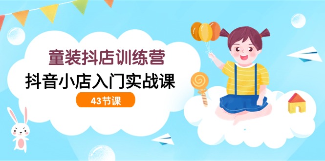 童装抖店训练营，抖音小店入门实战课（43节课）-网创空间