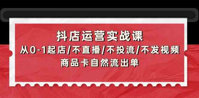 抖店运营实战课：从0-1起店/不直播/不投流/不发视频/商品卡自然流出单-网创空间