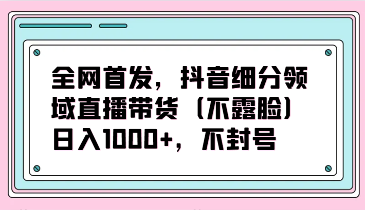 全网首发，抖音细分领域直播带货（不露脸）项目，日入1000+，不封号-网创空间