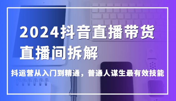 2024抖音直播带货直播间拆解，抖运营从入门到精通，普通人谋生最有效技能-网创空间