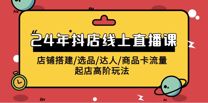 2024抖店线上直播课，店铺搭建/选品/达人/商品卡流量/起店高阶玩法-网创空间
