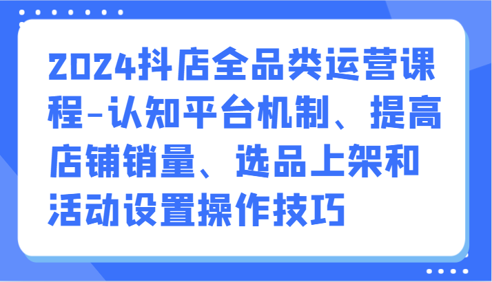 2024抖店全品类运营课程-认知平台机制、提高店铺销量、选品上架和活动设置操作技巧-网创空间