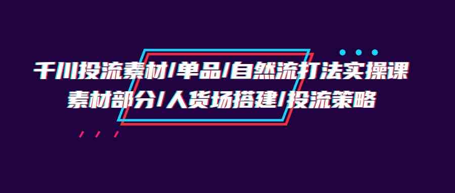 千川投流素材/单品/自然流打法实操培训班，素材部分/人货场搭建/投流策略-网创空间