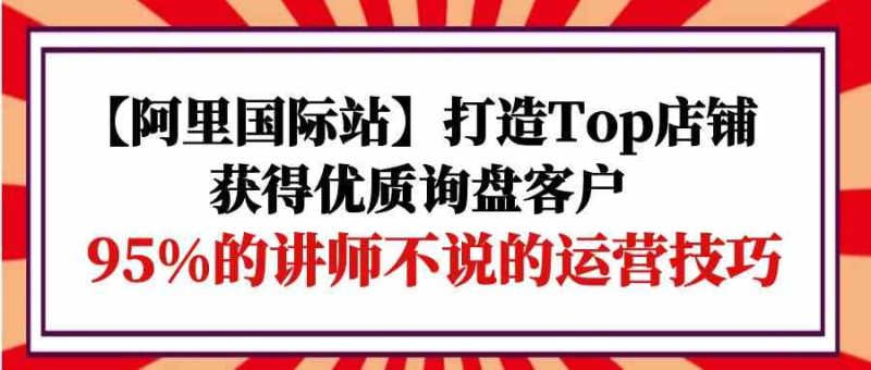 【阿里国际站】打造Top店铺-获得优质询盘客户，95%的讲师不说的运营技巧-网创空间