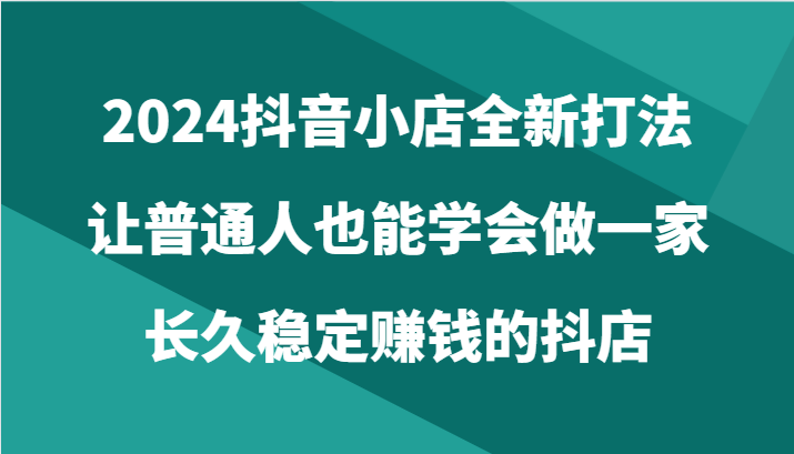 2024抖音小店全新打法,让普通人也能学会做一家长久稳定赚钱的抖店(24节)-网创空间