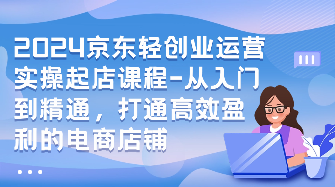 2024京东轻创业运营实操起店课程-从入门到精通，打通高效盈利的电商店铺-网创空间