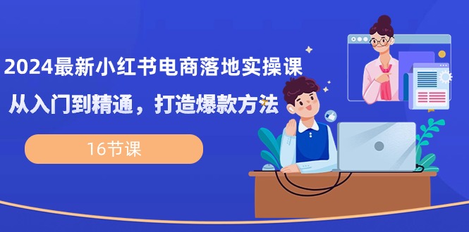 2024最新小红书电商落地实操课，从入门到精通，打造爆款方法（16节课）-网创空间