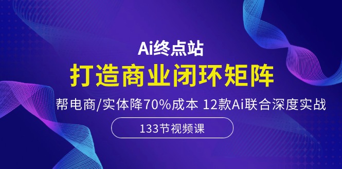 Ai终点站-打造商业闭环矩阵，帮电商/实体降70%成本，12款Ai联合深度实战-网创空间