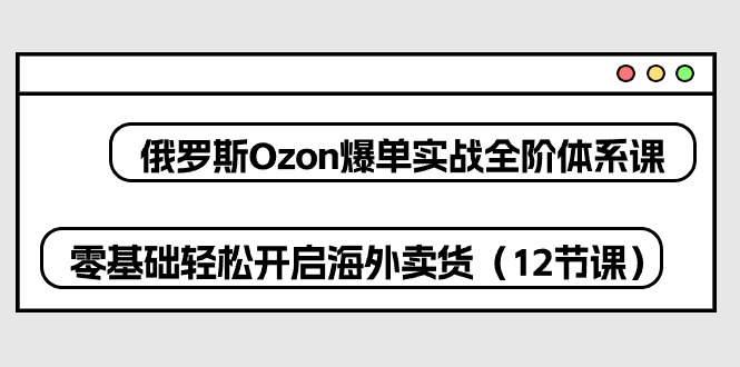 俄罗斯Ozon爆单实战全阶体系课，零基础轻松开启海外卖货（12节课）-网创空间