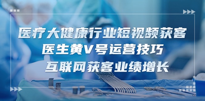 医疗大健康行业短视频获客：医生黄V号运营技巧 互联网获客业绩增长（15节）-网创空间