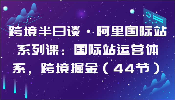 跨境半日谈·阿里国际站系列课：国际站运营体系，跨境掘金（44节）-网创空间