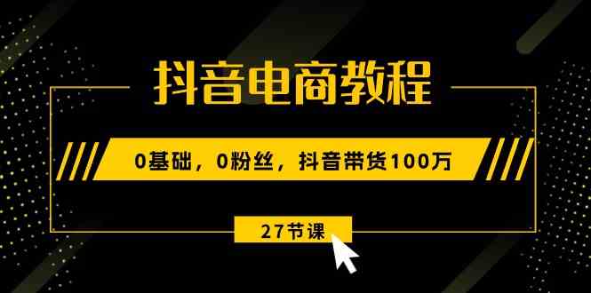 抖音电商教程：0基础，0粉丝，抖音带货100万（27节视频课）-网创空间