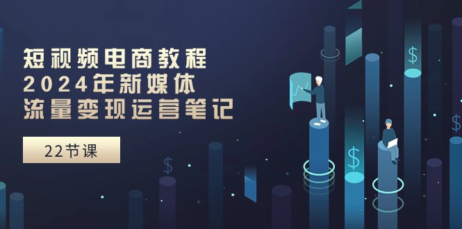 短视频电商教程：2024年新媒体流量变现运营笔记（25节课）-网创空间