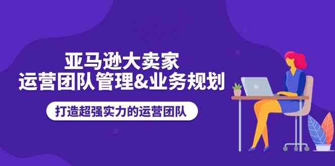 亚马逊大卖家运营团队管理&业务规划，打造超强实力的运营团队-网创空间