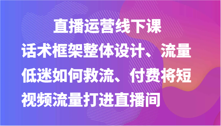 直播运营线下课-话术框架整体设计、流量低迷如何救流、付费将短视频流量打进直播间-网创空间