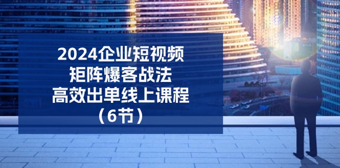 2024企业短视频矩阵爆客战法，高效出单线上课程（6节）-网创空间