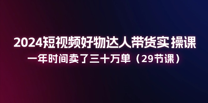 2024短视频好物达人带货实操课：一年时间卖了三十万单（29节课）-网创空间
