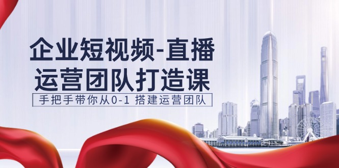 企业短视频直播运营团队打造课，手把手带你从0-1搭建运营团队（15节）-网创空间