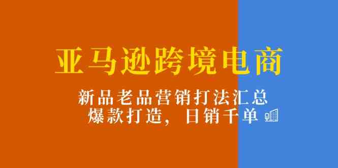 亚马逊跨境电商：新品老品营销打法汇总，爆款打造，日销千单-网创空间