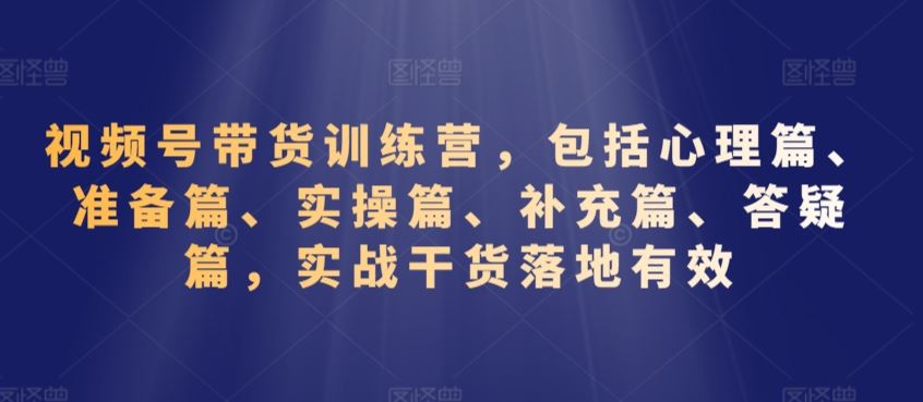 视频号带货训练营，包括心理篇、准备篇、实操篇、补充篇、答疑篇，实战干货落地有效-网创空间