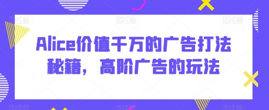 Alice价值千万的广告打法秘籍，高阶广告的玩法-网创空间