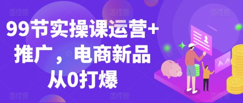 99节实操课运营+推广，电商新品从0打爆-网创空间