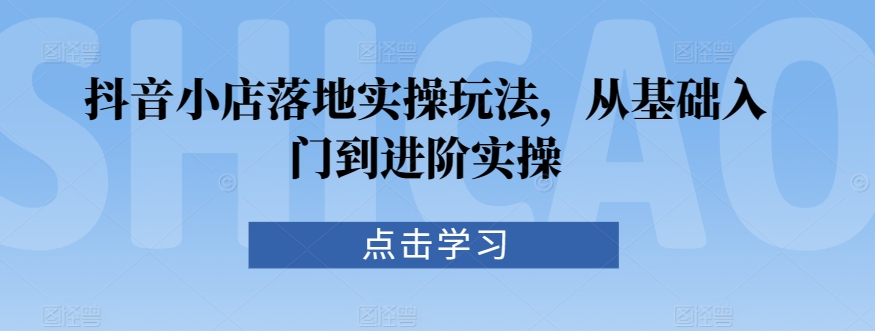 抖音小店落地实操玩法，从基础入门到进阶实操-网创空间