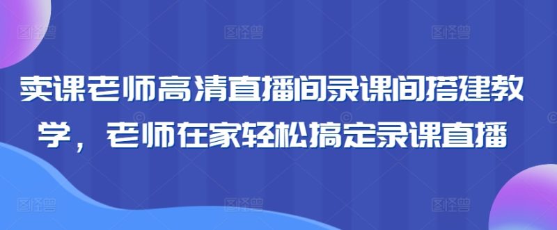 卖课老师高清直播间录课间搭建教学，老师在家轻松搞定录课直播-网创空间