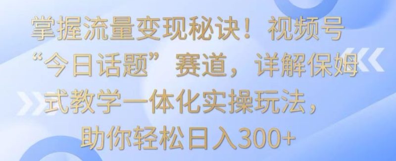 掌握流量变现秘诀！视频号“今日话题”赛道，详解保姆式教学一体化实操玩法，助你轻松日入300+-网创空间