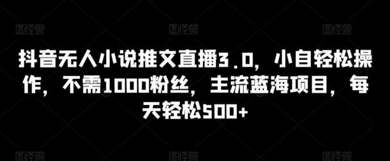 抖音无人小说推文直播3.0,小自轻松操作,不需1000粉丝,主流蓝海项目,每天轻松500+-网创空间
