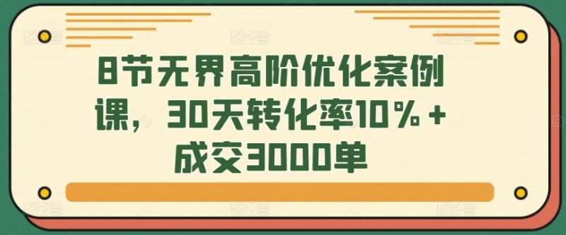 8节无界高阶优化案例课，30天转化率10%+成交3000单-网创空间