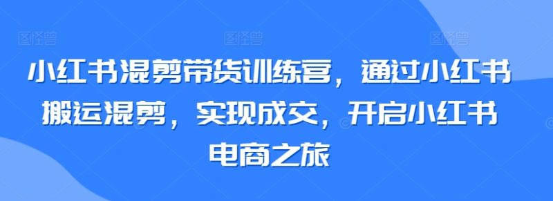 小红书混剪带货训练营，通过小红书搬运混剪，实现成交，开启小红书电商之旅-网创空间