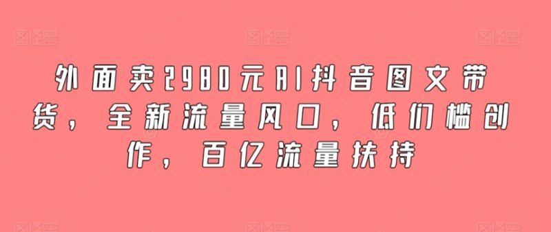 外面卖2980元AI抖音图文带货，全新流量风口，低们槛创作，百亿流量扶持-网创空间