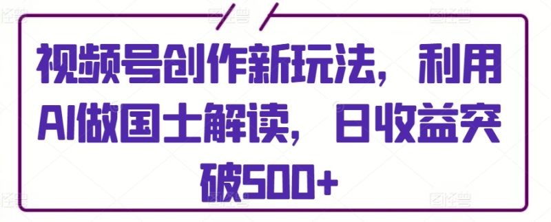 视频号创作新玩法，利用AI做国士解读，日收益突破500+-网创空间