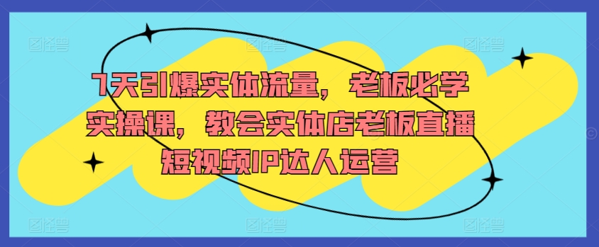 7天引爆实体流量，老板必学实操课，教会实体店老板直播短视频IP达人运营-网创空间