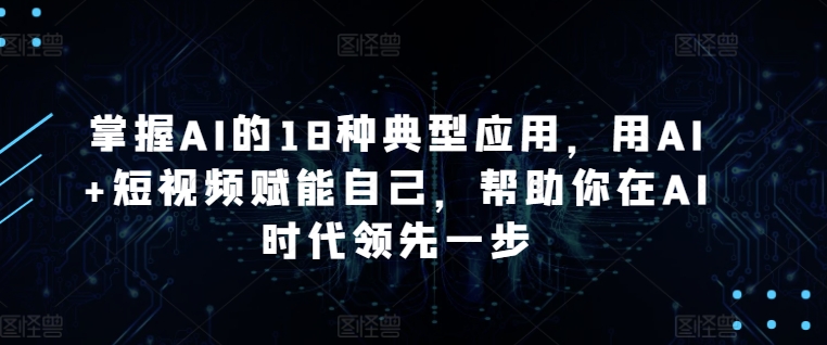 掌握AI的18种典型应用，用AI+短视频赋能自己，帮助你在AI时代领先一步-网创空间