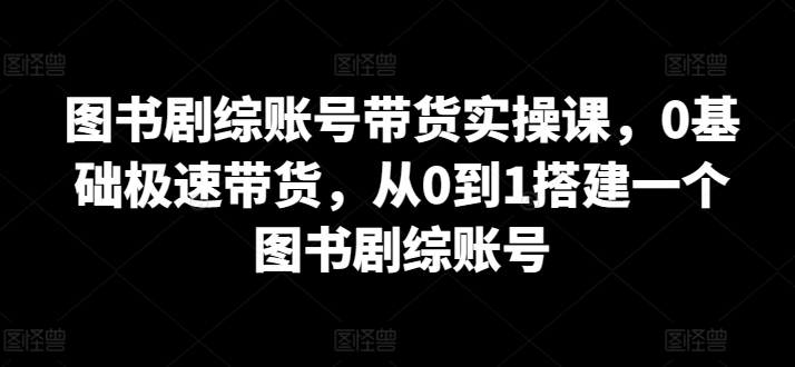 图书剧综账号带货实操课，0基础极速带货，从0到1搭建一个图书剧综账号-网创空间