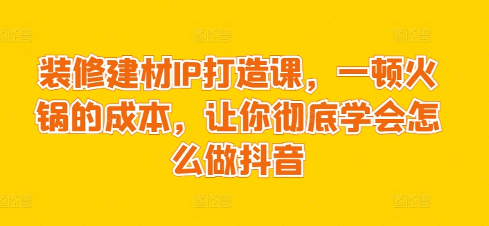 装修建材IP打造课，一顿火锅的成本，让你彻底学会怎么做抖音-网创空间